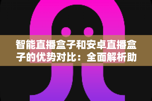 智能直播盒子和安卓直播盒子的优势对比：全面解析助您选购最佳电视直播设备