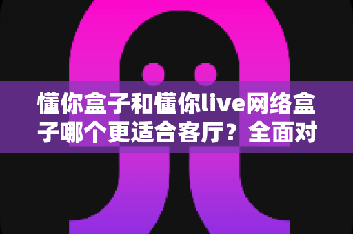 懂你盒子和懂你live网络盒子哪个更适合客厅？全面对比帮你找到最合适的家庭影音搭档