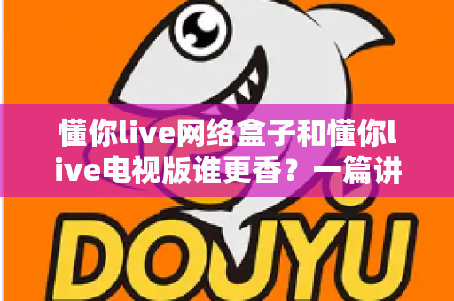 懂你live网络盒子和懂你live电视版谁更香?一篇讲透的对比选购指南 懂你live网络盒子和懂你live电视版谁更香?一篇讲透的对比选购指南