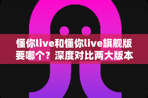 懂你live和懂你live旗舰版要哪个?深度对比两大版本差异,助你选对学习方案不花冤枉钱 懂你live和懂你live旗舰版要哪个?深度对比两大版本差异,助你选对学习方案不花冤枉钱