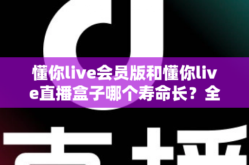 懂你live会员版和懂你live直播盒子哪个寿命长?全面解析两者使用寿命差异与选购指南 懂你live会员版和懂你live直播盒子哪个寿命长?全面解析两者使用寿命差异与选购指南