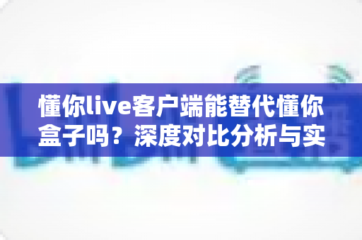 懂你live客户端能替代懂你盒子吗？深度对比分析与实用选购指南