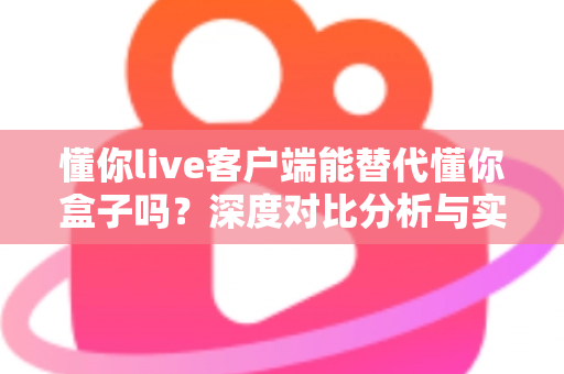 懂你live客户端能替代懂你盒子吗？深度对比分析与实用选购指南
