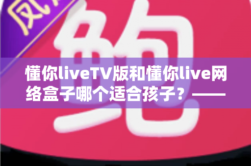懂你liveTV版和懂你live网络盒子哪个适合孩子?—— 家长选购与使用全攻略 懂你liveTV版和懂你live网络盒子哪个适合孩子?—— 家长选购与使用全攻略