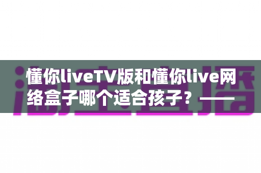 懂你liveTV版和懂你live网络盒子哪个适合孩子?—— 家长选购与使用全攻略 懂你liveTV版和懂你live网络盒子哪个适合孩子?—— 家长选购与使用全攻略