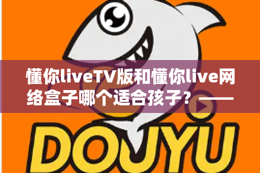 懂你liveTV版和懂你live网络盒子哪个适合孩子?—— 家长选购与使用全攻略 懂你liveTV版和懂你live网络盒子哪个适合孩子?—— 家长选购与使用全攻略