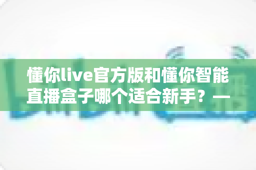 懂你live官方版和懂你智能直播盒子哪个适合新手?——新手主播入门设备与软件全方位对比指南 懂你live官方版和懂你智能直播盒子哪个适合新手?——新手主播入门设备与软件全方位对比指南