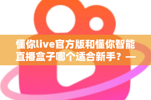 懂你live官方版和懂你智能直播盒子哪个适合新手?——新手主播入门设备与软件全方位对比指南 懂你live官方版和懂你智能直播盒子哪个适合新手?——新手主播入门设备与软件全方位对比指南