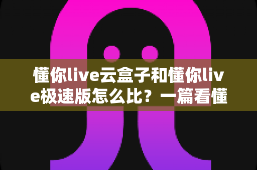 懂你live云盒子和懂你live极速版怎么比？一篇看懂两者差异与选购思路的实用指南