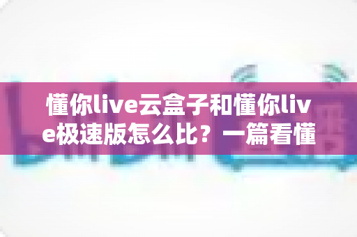 懂你live云盒子和懂你live极速版怎么比？一篇看懂两者差异与选购思路的实用指南
