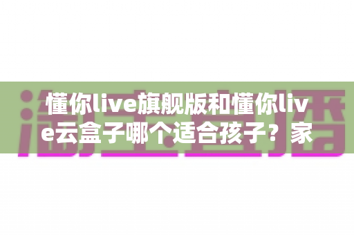 懂你live旗舰版和懂你live云盒子哪个适合孩子?家长选购前必看的核心对比与实用建议 懂你live旗舰版和懂你live云盒子哪个适合孩子?家长选购前必看的核心对比与实用建议