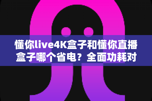 懂你live4K盒子和懂你直播盒子哪个省电?全面功耗对比与选购省电指南 懂你live4K盒子和懂你直播盒子哪个省电?全面功耗对比与选购省电指南