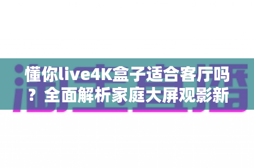 懂你live4K盒子适合客厅吗?全面解析家庭大屏观影新选择 懂你live4K盒子适合客厅吗?全面解析家庭大屏观影新选择