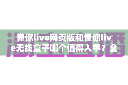 懂你live网页版和懂你live无线盒子哪个值得入手？全方位深度评测帮你做出正确选择