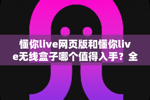 懂你live网页版和懂你live无线盒子哪个值得入手？全方位深度评测帮你做出正确选择