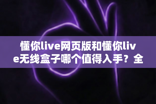 懂你live网页版和懂你live无线盒子哪个值得入手？全方位深度评测帮你做出正确选择