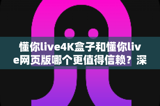 懂你live4K盒子和懂你live网页版哪个更值得信赖？深度对比解析与实用选购指南