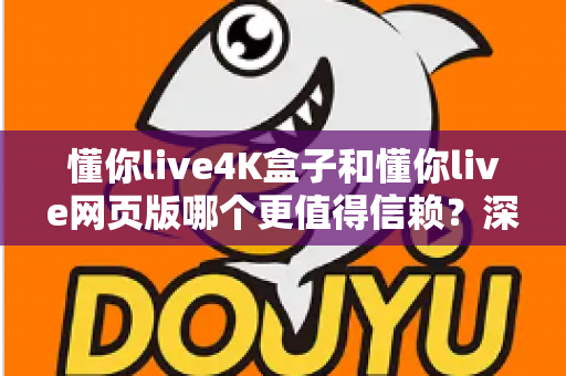 懂你live4K盒子和懂你live网页版哪个更值得信赖？深度对比解析与实用选购指南