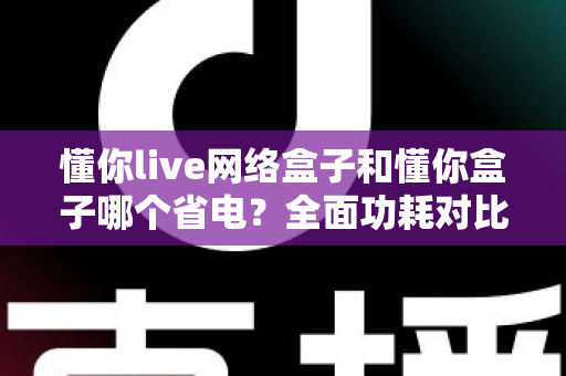 懂你live网络盒子和懂你盒子哪个省电？全面功耗对比与省电选购指南