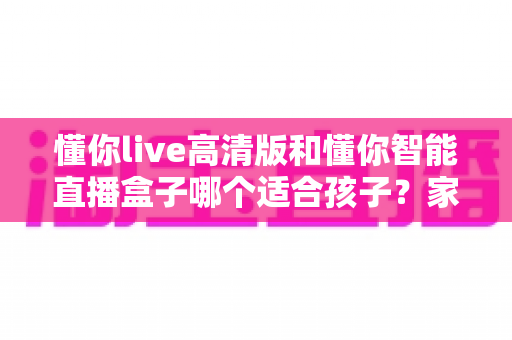 懂你live高清版和懂你智能直播盒子哪个适合孩子？家长必读的深度选购指南