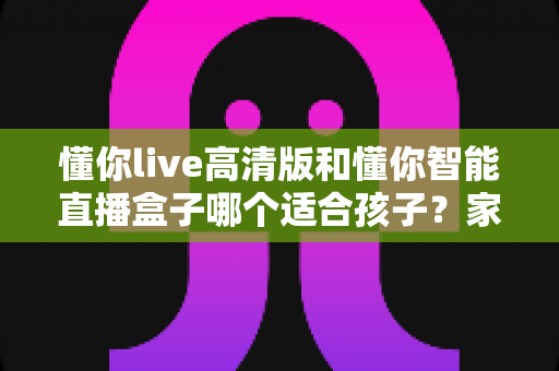 懂你live高清版和懂你智能直播盒子哪个适合孩子？家长必读的深度选购指南