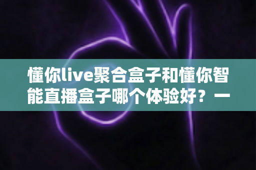懂你live聚合盒子和懂你智能直播盒子哪个体验好?一份值得收藏的深度对比指南 懂你live聚合盒子和懂你智能直播盒子哪个体验好?一份值得收藏的深度对比指南