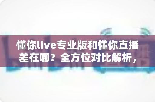 懂你live专业版和懂你直播差在哪?全方位对比解析,帮你选对版本少走弯路 懂你live专业版和懂你直播差在哪?全方位对比解析,帮你选对版本少走弯路