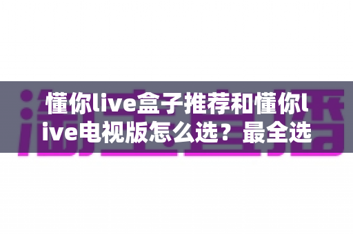 懂你live盒子推荐和懂你live电视版怎么选？最全选购与安装实用指南