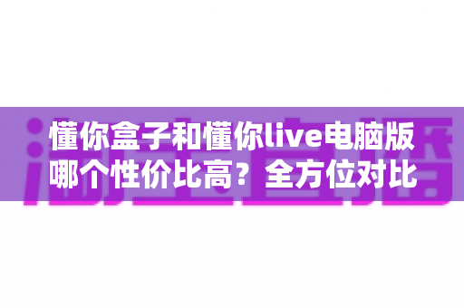 懂你盒子和懂你live电脑版哪个性价比高?全方位对比评测帮你做出明智选择 懂你盒子和懂你live电脑版哪个性价比高?全方位对比评测帮你做出明智选择