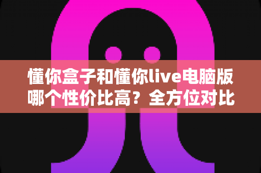 懂你盒子和懂你live电脑版哪个性价比高?全方位对比评测帮你做出明智选择 懂你盒子和懂你live电脑版哪个性价比高?全方位对比评测帮你做出明智选择