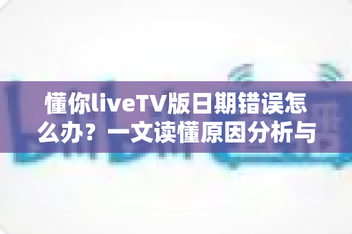 懂你liveTV版日期错误怎么办?一文读懂原因分析与全面解决攻略 懂你liveTV版日期错误怎么办?一文读懂原因分析与全面解决攻略