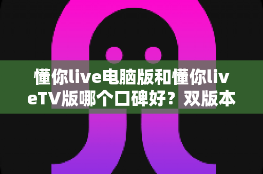 懂你live电脑版和懂你liveTV版哪个口碑好？双版本深度横评，帮你一次选对不踩坑