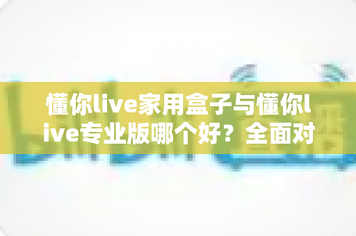 懂你live家用盒子与懂你live专业版哪个好？全面对比分析助你选对不选贵