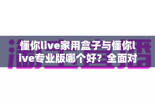 懂你live家用盒子与懂你live专业版哪个好？全面对比分析助你选对不选贵