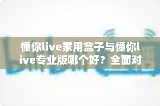 懂你live家用盒子与懂你live专业版哪个好？全面对比分析助你选对不选贵