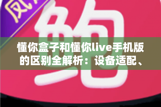 懂你盒子和懂你live手机版的区别全解析：设备适配、功能差异与选择建议一文讲透