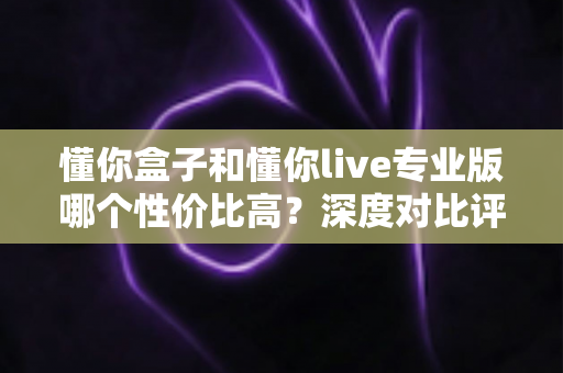 懂你盒子和懂你live专业版哪个性价比高？深度对比评测帮你选对不花冤枉钱