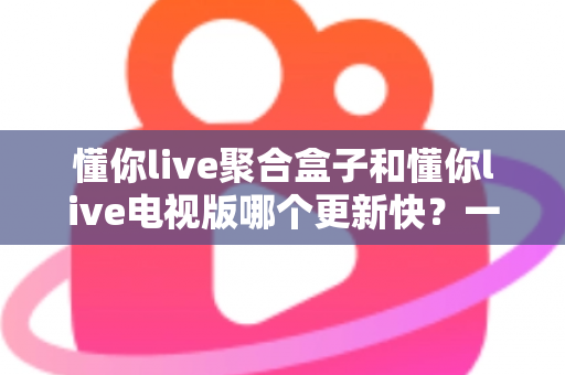 懂你live聚合盒子和懂你live电视版哪个更新快?一篇看懂更新速度差异与选购指南 懂你live聚合盒子和懂你live电视版哪个更新快?一篇看懂更新速度差异与选购指南