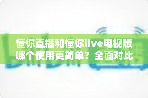 懂你直播和懂你live电视版哪个使用更简单？全面对比帮你选对观影工具