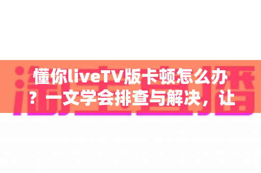 懂你liveTV版卡顿怎么办？一文学会排查与解决，让直播画面重回丝滑流畅