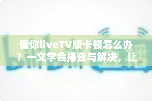 懂你liveTV版卡顿怎么办？一文学会排查与解决，让直播画面重回丝滑流畅
