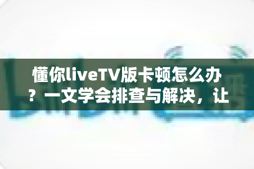 懂你liveTV版卡顿怎么办？一文学会排查与解决，让直播画面重回丝滑流畅