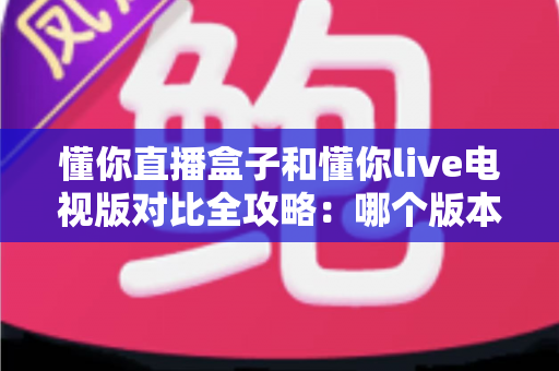 懂你直播盒子和懂你live电视版对比全攻略:哪个版本更值得安装在客厅大屏上? 懂你直播盒子和懂你live电视版对比全攻略:哪个版本更值得安装在客厅大屏上?