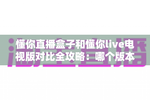 懂你直播盒子和懂你live电视版对比全攻略:哪个版本更值得安装在客厅大屏上? 懂你直播盒子和懂你live电视版对比全攻略:哪个版本更值得安装在客厅大屏上?