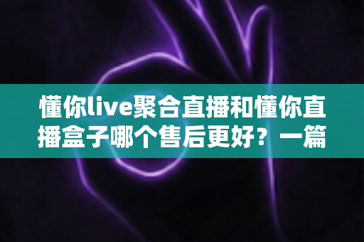 懂你live聚合直播和懂你直播盒子哪个售后更好？一篇讲透售后差异的深度对比指南