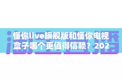 懂你live旗舰版和懂你电视盒子哪个更值得信赖？2025年家庭影音选购深度对比指南