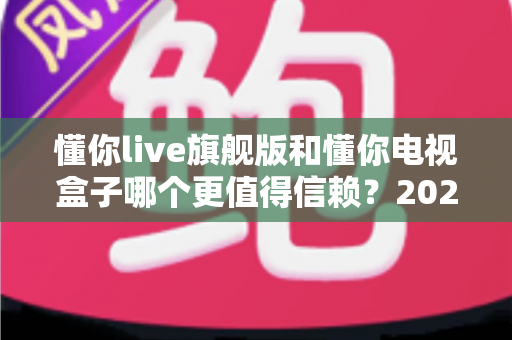 懂你live旗舰版和懂你电视盒子哪个更值得信赖？2025年家庭影音选购深度对比指南