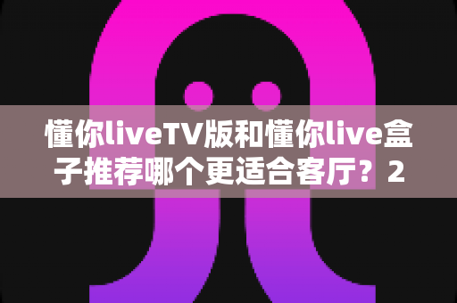 懂你liveTV版和懂你live盒子推荐哪个更适合客厅？2025年家庭大屏观影选购深度指南