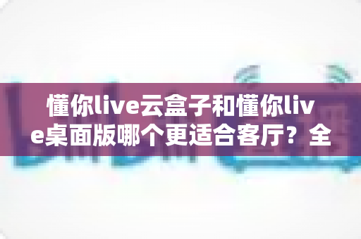 懂你live云盒子和懂你live桌面版哪个更适合客厅?全面对比助你选对家庭观影方案 懂你live云盒子和懂你live桌面版哪个更适合客厅?全面对比助你选对家庭观影方案