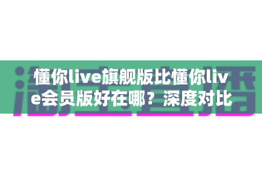 懂你live旗舰版比懂你live会员版好在哪?深度对比解析助你精准选版本 懂你live旗舰版比懂你live会员版好在哪?深度对比解析助你精准选版本